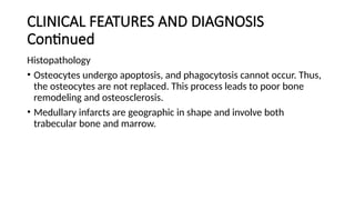 CLINICAL FEATURES AND DIAGNOSIS
Continued
Histopathology
• Osteocytes undergo apoptosis, and phagocytosis cannot occur. Thus,
the osteocytes are not replaced. This process leads to poor bone
remodeling and osteosclerosis.
• Medullary infarcts are geographic in shape and involve both
trabecular bone and marrow.
 