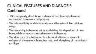 CLINICAL FEATURES AND DIAGNOSIS
Continued
• Microscopically, dead bone is characterized by empty lacunae
surrounded by necrotic adipocytes.
• The released fatty acids bind calcium and form insoluble calcium
soaps.
• The remaining trabeculae act as scaffolding for deposition of new
bone, while osteoclasts resorb necrotic trabeculae.
• The slow pace of substitution in subchondral infarcts results in
collapse of the necrotic bone, fracture, and sloughing of the articular
cartilage.
 