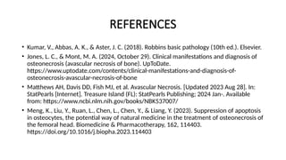 REFERENCES
• Kumar, V., Abbas, A. K., & Aster, J. C. (2018). Robbins basic pathology (10th ed.). Elsevier.
• Jones, L. C., & Mont, M. A. (2024, October 29). Clinical manifestations and diagnosis of
osteonecrosis (avascular necrosis of bone). UpToDate.
https://www.uptodate.com/contents/clinical-manifestations-and-diagnosis-of-
osteonecrosis-avascular-necrosis-of-bone
• Matthews AH, Davis DD, Fish MJ, et al. Avascular Necrosis. [Updated 2023 Aug 28]. In:
StatPearls [Internet]. Treasure Island (FL): StatPearls Publishing; 2024 Jan-. Available
from: https://www.ncbi.nlm.nih.gov/books/NBK537007/
• Meng, K., Liu, Y., Ruan, L., Chen, L., Chen, Y., & Liang, Y. (2023). Suppression of apoptosis
in osteocytes, the potential way of natural medicine in the treatment of osteonecrosis of
the femoral head. Biomedicine & Pharmacotherapy, 162, 114403.
https://doi.org/10.1016/j.biopha.2023.114403
 