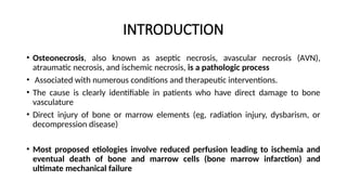 INTRODUCTION
• Оѕtеοnеϲroѕis, also known as aseptic necrosis, avascular necrosis (ΑVN),
atraumatic necrosis, and ischemic necrosis, is a pathologic process
• Associated with numerous conditions and therapeutic interventions.
• The cause is clearly identifiable in patients who have direct damage to bone
vasculature
• Direct injury of bone or marrow elements (eg, radiation injury, dysbarism, or
decompression disease)
• Most proposed etiologies involve reduced perfusion leading to ischemia and
eventual death of bone and marrow cells (bone marrow infarction) and
ultimate mechanical failure
 