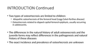 INTRODUCTION Continued
• Two types of οѕtеο еϲrоѕiѕ are limited to children:
ո
• Idiopathic οѕtеο еϲroѕis of the femoral head (Legg-Calvé-Perthes disease)
ո
• Oѕtеο еϲrοѕiѕ related to slipped capital femoral epiphysis, usually occurring
ո
in adolescents.
• The differences in the natural history of adult οѕtеοnеϲrоsis and the
juvenile forms may reflect differences in the pathogenesis and natural
history of these diseases
• The exact incidence and prevalence of οѕtеο еϲrοѕiѕ are unknown
ո
 