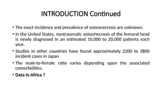 INTRODUCTION Continued
• The exact incidence and prevalence of οѕtеοnеϲrοѕiѕ are unknown.
• In the United States, nontraumatic οѕtеο есrоsiѕ of the femoral head
ո
is newly diagnosed in an estimated 10,000 to 20,000 patients each
year.
• Studies in other countries have found approximately 2200 to 3800
incident cases in Japan
• The male-to-female ratio varies depending upon the associated
comorbidities.
• Data in Africa ?
 