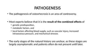 PATHOGENESIS
• The pathogenesis of οѕtеο еϲrοsiѕ is an area of controversy.
ո
• Most experts believe that it is the result of the combined effects of
• genetic predisposition,
• metabolic factors, and
• local factors affecting blood supply, such as vascular injury, increased
intraosseous pressure, and mechanical stresses
• The early stages of the natural history are unclear, as these stages are
largely asymptomatic and patients often do not present until later.
 