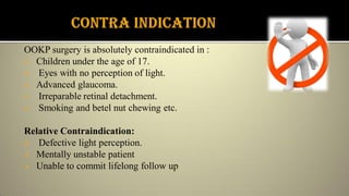 OOKP surgery is absolutely contraindicated in :
 Children under the age of 17.
 Eyes with no perception of light.
 Advanced glaucoma.
 Irreparable retinal detachment.
 Smoking and betel nut chewing etc.
Relative Contraindication:
 Defective light perception.
 Mentally unstable patient
 Unable to commit lifelong follow up
 