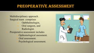  Multidisciplinary approach .
 Surgical team comprises
a) Ophthalmologist,
b) Oral surgeon, and
c) Radiologist.
 Preoperative assessment includes
a) Opthomological asessment.
b) Oral assessment.
c) Psychological assessment.
 
