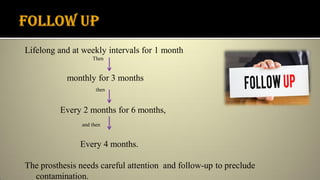 Lifelong and at weekly intervals for 1 month
Then
monthly for 3 months
then
Every 2 months for 6 months,
and then
Every 4 months.
The prosthesis needs careful attention and follow-up to preclude
contamination.
 