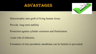  Heterotrophic auto graft of living human tissue.
 Provide long term stability
 Protection against cylinder extrusion and fistulization.
 Least risk of infection,
 Formation of retro prosthetic membrane can be limited or prevented.
 
