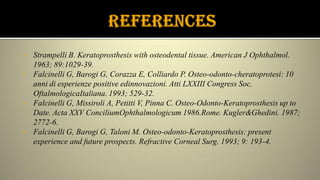  Strampelli B. Keratoprosthesis with osteodental tissue. American J Ophthalmol.
1963; 89:1029-39.
 Falcinelli G, Barogi G, Corazza E, Colliardo P. Osteo-odonto-cheratoprotesi: 10
anni di esperienze positive edinnovazioni. Atti LXXIII Congress Soc.
OftalmologicaItaliana. 1993; 529-32.
 Falcinelli G, Missiroli A, Petitti V, Pinna C. Osteo-Odonto-Keratoprosthesis up to
Date. Acta XXV ConciliumOphthalmologicum 1986.Rome. Kugler&Ghedini. 1987;
2772-6.
 Falcinelli G, Barogi G, Taloni M. Osteo-odonto-Keratoprosthesis: present
experience and future prospects. Refractive Corneal Surg. 1993; 9: 193-4.
 