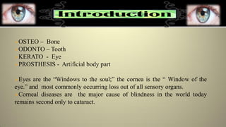 OSTEO – Bone
ODONTO – Tooth
KERATO - Eye
PROSTHESIS - Artificial body part
Eyes are the “Windows to the soul;” the cornea is the “ Window of the
eye.” and most commonly occurring loss out of all sensory organs.
Corneal diseases are the major cause of blindness in the world today
remains second only to cataract.
 