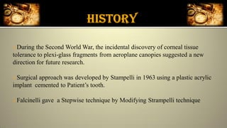 During the Second World War, the incidental discovery of corneal tissue
tolerance to plexi-glass fragments from aeroplane canopies suggested a new
direction for future research.
Surgical approach was developed by Stampelli in 1963 using a plastic acrylic
implant cemented to Patient’s tooth.
Falcinelli gave a Stepwise technique by Modifying Strampelli technique
 