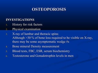 OOSSTTEEOOPPOORROOSSIISS 
IINNVVEESSTTIIGGAATTIIOONNSS 
11.. HHiissttoorryy ffoorr rriisskk ffaaccttoorrss 
22.. PPhhyyssiiccaall eexxaammiinnaattiioonn 
33.. XX--rraayy ooff lluummbbaarr aanndd tthhoorraacciicc ssppiinnee.. 
AAlltthhoouugghh >>3300 % ooff bboonnee lloossss rreeqquuiirreedd ttoo bbee vviissiibbllee oonn XX--rraayy,, 
tthheerree mmaayy bbee ssoommee aassyymmppttoommaattiicc wweeddggee ##ss 
44.. BBoonnee mmiinneerraall DDeennssiittyy mmeeaassuurreemmeenntt 
55.. BBlloooodd tteessttss,, FFBBCC,, EESSRR,, sseerruumm bbiioocchheemmiissttrryy 
66.. TTeessttoosstteerroonnee aanndd GGoonnaaddoottrroopphhiinn lleevveellss iinn mmeenn 
 