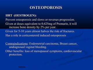biphos 
OOSSTTEEOOPPOORROOSSIISS 
HHRRTT ((OOEESSTTRROOGGEENN)):: 
PPrreevveenntt oosstteeooppoorroossiiss aanndd sslloowwss oorr rreevveerrsseess pprrooggrreessssiioonn.. 
GGiivveenn aatt ddoosseess eeqquuiivvaalleenntt ttoo 00..662255mmgg ooff PPrreemmaarriinn,, iitt wwiillll 
iinnccrreeaassee bboonnee ddeennssiittyy bbyy 22% ppeerr yyeeaarr.. 
GGiivveenn ffoorr 55--1100 yyeeaarrss aallmmoosstt hhaallvveess tthhee rriisskk ooff ffrraaccttuurreess.. 
HHaass aa rroollee iinn ccoorrttiiccoosstteerrooiidd iinndduucceedd oosstteeooppoorroossiiss 
CCoonnttrraaiinnddiiccaattiioonnss:: EEnnddoommeettrriiaall ccaarrcciinnoommaa,, BBrreeaasstt ccaanncceerr,, 
uunnddiiaaggnnoosseedd vvaaggiinnaall bblleeeeddiinngg.. 
OOtthheerr bbeenneeffiittss:: lloossss ooff mmeennooppaauussaall ssyymmppttoommss,, ccaarrddiioovvaassccuullaarr 
pprrootteeccttiioonn.. 
 
