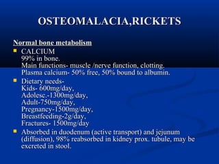 OOSSTTEEOOMMAALLAACCIIAA,,RRIICCKKEETTSS 
NNoorrmmaall bboonnee mmeettaabboolliissmm 
 CCAALLCCIIUUMM 
9999%% iinn bboonnee.. 
MMaaiinn ffuunnccttiioonnss-- mmuussccllee //nneerrvvee ffuunnccttiioonn,, cclloottttiinngg.. 
PPllaassmmaa ccaallcciiuumm-- 5500%% ffrreeee,, 5500%% bboouunndd ttoo aallbbuummiinn.. 
 DDiieettaarryy nneeeeddss-- 
KKiiddss-- 660000mmgg//ddaayy,, 
AAddoolleesscc..--11330000mmgg//ddaayy,, 
AAdduulltt--775500mmgg//ddaayy,, 
PPrreeggnnaannccyy--11550000mmgg//ddaayy,, 
BBrreeaassttffeeeeddiinngg--22gg//ddaayy,, 
FFrraaccttuurreess-- 11550000mmgg//ddaayy 
 AAbbssoorrbbeedd iinn dduuooddeennuumm ((aaccttiivvee ttrraannssppoorrtt)) aanndd jjeejjuunnuumm 
((ddiiffffuussiioonn)),, 9988%% rreeaabbssoorrbbeedd iinn kkiiddnneeyy pprrooxx.. ttuubbuullee,, mmaayy bbee 
eexxccrreetteedd iinn ssttooooll.. 
 