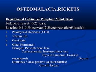 OOSSTTEEOOMMAALLAACCIIAA,,RRIICCKKEETTSS 
RReegguullaattiioonn ooff CCaallcciiuumm && PPhhoosspphhaattee MMeettaabboolliissmm:: 
PPeeaakk bboonnee mmaassss aatt 1166--2255 yyeeaarrss.. 
BBoonnee lloossss 00..33-- 00..55%% ppeerr yyeeaarr ((22--33%% ppeerr yyeeaarr aafftteerr 66tthh ddeeccaaddee)).. 
11.. PPaarraatthhyyrrooiidd HHoorrmmoonnee ((PPTTHH)) 
22.. VViittaammiinn DD33 
33.. CCaallcciittoonniinn 
44.. OOtthheerr HHoorrmmoonneess:: 
EEssttrrooggeenn:: PPrreevveennttss bboonnee lloossss 
CCoorrttiiccoosstteerrooiiddss:: IInnccrreeaasseess bboonnee lloossss 
TThhyyrrooiidd hhoorrmmoonneess:: LLeeaaddss ttoo 
oosstteeooppoorroossiiss GGrroowwtthh 
hhoorrmmoonneess:: CCaauussee ppoossiittiivvee ccaallcciiuumm bbaallaannccee 
GGrroowwtthh ffaaccttoorrss 
 