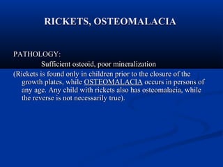 RRIICCKKEETTSS,, OOSSTTEEOOMMAALLAACCIIAA 
PPAATTHHOOLLOOGGYY:: 
SSuuffffiicciieenntt oosstteeooiidd,, ppoooorr mmiinneerraalliizzaattiioonn 
((RRiicckkeettss iiss ffoouunndd oonnllyy iinn cchhiillddrreenn pprriioorr ttoo tthhee cclloossuurree ooff tthhee 
ggrroowwtthh ppllaatteess,, wwhhiillee OOSSTTEEOOMMAALLAACCIIAA ooccccuurrss iinn ppeerrssoonnss ooff 
aannyy aaggee.. AAnnyy cchhiilldd wwiitthh rriicckkeettss aallssoo hhaass oosstteeoommaallaacciiaa,, wwhhiillee 
tthhee rreevveerrssee iiss nnoott nneecceessssaarriillyy ttrruuee)).. 
 
