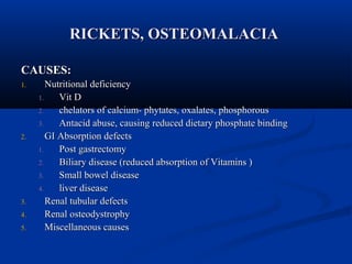 RRIICCKKEETTSS,, OOSSTTEEOOMMAALLAACCIIAA 
CCAAUUSSEESS:: 
11.. NNuuttrriittiioonnaall ddeeffiicciieennccyy 
11.. VViitt DD 
22.. cchheellaattoorrss ooff ccaallcciiuumm-- pphhyyttaatteess,, ooxxaallaatteess,, pphhoosspphhoorroouuss 
33.. AAnnttaacciidd aabbuussee,, ccaauussiinngg rreedduucceedd ddiieettaarryy pphhoosspphhaattee bbiinnddiinngg 
22.. GGII AAbbssoorrppttiioonn ddeeffeeccttss 
11.. PPoosstt ggaassttrreeccttoommyy 
22.. BBiilliiaarryy ddiisseeaassee ((rreedduucceedd aabbssoorrppttiioonn ooff VViittaammiinnss )) 
33.. SSmmaallll bboowweell ddiisseeaassee 
44.. lliivveerr ddiisseeaassee 
33.. RReennaall ttuubbuullaarr ddeeffeeccttss 
44.. RReennaall oosstteeooddyyssttrroopphhyy 
55.. MMiisscceellllaanneeoouuss ccaauusseess 
 