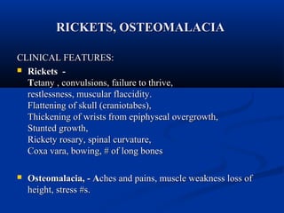 RRIICCKKEETTSS,, OOSSTTEEOOMMAALLAACCIIAA 
CCLLIINNIICCAALL FFEEAATTUURREESS:: 
 RRiicckkeettss -- 
TTeettaannyy ,, ccoonnvvuullssiioonnss,, ffaaiilluurree ttoo tthhrriivvee,, 
rreessttlleessssnneessss,, mmuussccuullaarr ffllaacccciiddiittyy.. 
FFllaatttteenniinngg ooff sskkuullll ((ccrraanniioottaabbeess)),, 
TThhiicckkeenniinngg ooff wwrriissttss ffrroomm eeppiipphhyysseeaall oovveerrggrroowwtthh,, 
SSttuunntteedd ggrroowwtthh,, 
RRiicckkeettyy rroossaarryy,, ssppiinnaall ccuurrvvaattuurree,, 
CCooxxaa vvaarraa,, bboowwiinngg,, ## ooff lloonngg bboonneess 
 OOsstteeoommaallaacciiaa,, -- AAcchheess aanndd ppaaiinnss,, mmuussccllee wweeaakknneessss lloossss ooff 
hheeiigghhtt,, ssttrreessss ##ss.. 
 