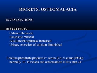RRIICCKKEETTSS,, OOSSTTEEOOMMAALLAACCIIAA 
IINNVVEESSTTIIGGAATTIIOONNSS:: 
BBLLOOOODD TTEESSTTSS 
CCaallcciiuumm RReedduucceedd,, 
PPhhoosspphhaattee rreedduucceedd 
AAllkkaalllliinnee PPhhoosspphhaattaassee iinnccrreeaasseedd 
UUrriinnaarryy eexxccrreettiioonn ooff ccaallcciiuumm ddiimmiinniisshheedd 
CCaallcciiuumm pphhoosspphhaattee pprroodduuccttss ((== sseerruumm [[CCaa]] xx sseerruumm [[PPOO44]])) 
nnoorrmmaallllyy 3300.. IInn rriicckkeettss aanndd oosstteeoommaallaacciiaa iiss lleessss tthhaann 2244 
 