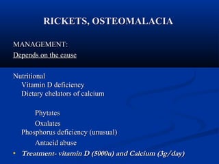 RRIICCKKEETTSS,, OOSSTTEEOOMMAALLAACCIIAA 
MMAANNAAGGEEMMEENNTT:: 
DDeeppeennddss oonn tthhee ccaauussee 
NNuuttrriittiioonnaall 
VViittaammiinn DD ddeeffiicciieennccyy 
DDiieettaarryy cchheellaattoorrss ooff ccaallcciiuumm 
PPhhyyttaatteess 
OOxxaallaatteess 
PPhhoosspphhoorruuss ddeeffiicciieennccyy ((uunnuussuuaall)) 
AAnnttaacciidd aabbuussee 
· TTrreeaattmmeenntt-- vviittaammiinn DD ((55000000uu)) aanndd CCaallcciiuumm ((33gg//ddaayy)) 
 