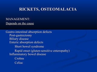 RRIICCKKEETTSS,, OOSSTTEEOOMMAALLAACCIIAA 
MMAANNAAGGEEMMEENNTT:: 
DDeeppeennddss oonn tthhee ccaauussee 
GGaassttrroo--iinntteessttiinnaall aabbssoorrppttiioonn ddeeffeeccttss 
PPoosstt--ggaassttrreeccttoommyy 
BBiilliiaarryy ddiisseeaassee 
EEnntteerriicc aabbssoorrppttiioonn ddeeffeeccttss 
SShhoorrtt bboowweell ssyynnddrroommee 
RRaappiidd oonnsseett ((gglluutteenn--sseennssiittiivvee eenntteerrooppaatthhyy)) 
IInnffllaammmmaattoorryy bboowweell ddiisseeaassee 
CCrroohhnnss 
CCeelliiaacc 
 