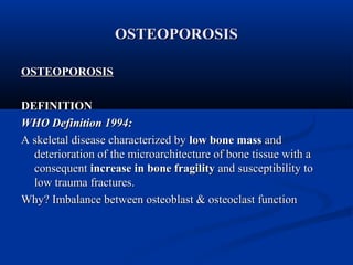 OOSSTTEEOOPPOORROOSSIISS 
OOSSTTEEOOPPOORROOSSIISS 
DDEEFFIINNIITTIIOONN 
WWHHOO DDeeffiinniittiioonn 11999944:: 
AA sskkeelleettaall ddiisseeaassee cchhaarraacctteerriizzeedd bbyy llooww bboonnee mmaassss aanndd 
ddeetteerriioorraattiioonn ooff tthhee mmiiccrrooaarrcchhiitteeccttuurree ooff bboonnee ttiissssuuee wwiitthh aa 
ccoonnsseeqquueenntt iinnccrreeaassee iinn bboonnee ffrraaggiilliittyy aanndd ssuusscceeppttiibbiilliittyy ttoo 
llooww ttrraauummaa ffrraaccttuurreess.. 
WWhhyy?? IImmbbaallaannccee bbeettwweeeenn oosstteeoobbllaasstt && oosstteeooccllaasstt ffuunnccttiioonn 
 