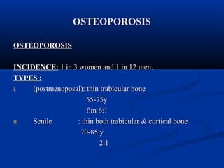 OOSSTTEEOOPPOORROOSSIISS 
OOSSTTEEOOPPOORROOSSIISS 
IINNCCIIDDEENNCCEE:: 11 iinn 33 wwoommeenn aanndd 11 iinn 1122 mmeenn.. 
TTYYPPEESS :: 
II.. ((ppoossttmmeennooppoossaall)):: tthhiinn ttrraabbiiccuullaarr bboonnee 
5555--7755yy 
ff::mm 66::11 
IIII.. SSeenniillee :: tthhiinn bbootthh ttrraabbiiccuullaarr && ccoorrttiiccaall bboonnee 
7700--8855 yy 
22::11 
 