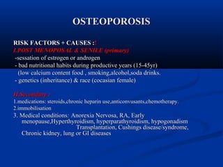 OOSSTTEEOOPPOORROOSSIISS 
RRIISSKK FFAACCTTOORRSS ++ CCAAUUSSEESS ::!! 
II..PPOOSSTT MMEENNOOPPOOSSAALL && SSEENNIILLEE ((pprriimmaarryy)) 
--sseessssaattiioonn ooff eessttrrooggeenn oorr aannddrrooggeenn 
-- bbaadd nnuuttrriittiioonnaall hhaabbiittss dduurriinngg pprroodduuccttiivvee yyeeaarrss ((1155--4455yyrr)) 
((llooww ccaallcciiuumm ccoonntteenntt ffoooodd ,, ssmmookkiinngg,,aallccoohhooll,,ssooddaa ddrriinnkkss.. 
-- ggeenneettiiccss ((iinnhheerriittaannccee)) && rraaccee ((ccooccaassiiaann ffeemmaallee)) 
IIII..SSeeccoonnddaarryy :: 
11..mmeeddiiccaattiioonnss:: sstteerrooiiddss,,cchhrroonniicc hheeppaarriinn uussee,,aannttiiccoonnvvuussaannttss,,cchheemmootthheerraappyy.. 
22..iimmmmoobbiilliissaattiioonn 
33.. MMeeddiiccaall ccoonnddiittiioonnss:: AAnnoorreexxiiaa NNeerrvvoossaa,, RRAA,, EEaarrllyy 
mmeennooppaauussee,,HHyyppeerrtthhyyrrooiiddiissmm,, hhyyppeerrppaarraatthhyyrrooiiddiissmm,, hhyyppooggoonnaaddiissmm 
TTrraannssppllaannttaattiioonn,, CCuusshhiinnggss ddiisseeaassee//ssyynnddrroommee,, 
CChhrroonniicc kkiiddnneeyy,, lluunngg oorr GGII ddiisseeaasseess 
 
