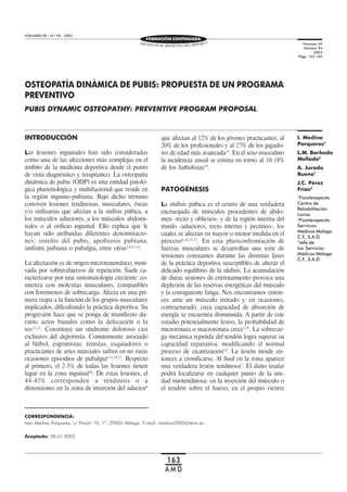 OSTEOPATÍA DINÁMICA DE PUBIS:
PROPUESTA DE UN PROGRAMA
PREVENTIVO
VOLUMEN XX - N.º 94 - 2003
163
A M D
OSTEOPATÍA DINÁMICA DE PUBIS: PROPUESTA DE UN PROGRAMA
PREVENTIVO
PUBIS DYNAMIC OSTEOPATHY: PREVENTIVE PROGRAM PROPOSAL
CORRESPONDENCIA:
Iván Medina Porqueres. c/ Pinzón 10, 1º. 29005 Málaga. E-mail: imedina2000@terra.es
INTRODUCCIÓN
Las lesiones inguinales han sido consideradas
como una de las afecciones más complejas en el
ámbito de la medicina deportiva desde el punto
de vista diagnóstico y terapéutico. La osteopatía
dinámica de pubis (ODP) es una entidad patoló-
gica plurietiológica y multifactorial que reside en
la región inguino-pubiana. Bajo dicho término
conviven lesiones tendinosas, musculares, óseas
y/o sinfisarias que afectan a la sínfisis púbica, a
los músculos aductores, a los músculos abdomi-
nales o al orificio inguinal. Ello explica que le
hayan sido atribuidas diferentes denominacio-
nes: osteítis del pubis, apofisosis pubiana,
sinfisítis pubiana o pubalgia, entre otras2,6,11,14
.
La afectación es de origen microtraumático, moti-
vada por sobreesfuerzos de repetición. Suele ca-
racterizarse por una sintomatología creciente: co-
mienza con molestias musculares, compatibles
con fenómenos de sobrecarga. Afecta en una pri-
mera etapa a la función de los grupos musculares
implicados, dificultando la práctica deportiva. Su
progresión hace que se ponga de manifiesto du-
rante actos banales como la defecación o la
tos11,23
. Constituye un síndrome doloroso casi
exclusivo del deportista. Comúnmente asociado
al fútbol, esgrimistas, tenistas, esquiadores o
practicantes de artes marciales sufren en no raras
ocasiones episodios de pubalgia6,11,18,27
. Respecto
al primero, el 2-5% de todas las lesiones tienen
lugar en la zona inguinal16
. De estas lesiones, el
44-45% corresponden a tendinitis o a
distensiones en la zona de inserción del aductor8
que afectan al 12% de los jóvenes practicantes, al
20% de los profesionales y al 27% de los jugado-
res de edad más avanzada15
. En el sexo masculino
la incidencia anual se estima en torno al 10-18%
de los futbolistas19
.
PATOGÉNESIS
La sínfisis púbica es el centro de una verdadera
encrucijada de músculos procedentes de abdo-
men -recto y oblicuos- y de la región interna del
muslo -aductores, recto interno y pectíneo-, los
cuales se afectan en mayor o menor medida en el
proceso6,16,21,27
. En esta pluriconfrontación de
fuerzas musculares se desarrollan una serie de
tensiones constantes durante las distintas fases
de la práctica deportiva susceptibles de alterar el
delicado equilibrio de la sínfisis. La acumulación
de duras sesiones de entrenamiento provoca una
depleción de las reservas energéticas del músculo
y la consiguiente fatiga. Nos encontramos enton-
ces ante un músculo irritado y, en ocasiones,
contracturado, cuya capacidad de absorción de
energía se encuentra disminuida. A partir de este
estadio potencialmente lesivo, la probabilidad de
microrotura o macrorotura crece7,19
. La sobrecar-
ga mecánica repetida del tendón logra superar su
capacidad reparativa, modificando el normal
proceso de cicatrización18
. La lesión tiende en-
tonces a cronificarse. Al final en la zona aparece
una verdadera lesión tendinosa2
. El daño tisular
podrá localizarse en cualquier punto de la uni-
dad miotendinosa: en la inserción del músculo o
el tendón sobre el hueso, en el propio vientre
Aceptado: 28-01-2003
Volumen XX
Número 94
2003
Págs. 163-169
I. Medina
Porqueres1
L.M. Barbado
Mellado2
A. Jurado
Bueno1
J.C. Pérez
Frías3
1
Fisioterapeuta.
Centro de
Rehabilitación
Larios
2
Fisioterapeuta.
Servicios
Médicos Málaga
C.F., S.A.D.
3
Jefe de
los Servicios
Médicos Málaga
C.F., S.A.D.
FORMACIÓN CONTINUADA
 