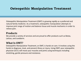 Osteopathic Manipulation Treatment
Osteopathic Manipulation Treatment (OMT) is growing rapidly as a preferred and
natural family medicine. As a treatment, osteopathic manipulation attempts to
improve joint range of motion and balance tissue and muscle mechanics in order to
relieve pain.
Products
We provide a variety of services and are proud to offer products such as Botox,
Latisse, and Juvéderm.
What Is OMT?
Osteopathic Manipulative Treatment, or OMT, is hands on care. It involves using the
hands to diagnose, treat, and prevent illness or injury. Using OMT, your osteopathic
physician (D.O.) will move your muscles and joints using techniques including
stretching, gentle pressure and resistance.
 
