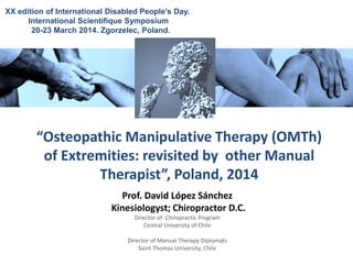 Prof. David López Sánchez
Kinesiologyst; Chiropractor D.C.
Director of Chiropractic Program
Central University of Chile
Director of Manual Therapy Diplomats
Saint Thomas University, Chile
“Osteopathic Manipulative Therapy (OMTh)
of Extremities: revisited by other Manual
Therapist”, Poland, 2014
XX edition of International Disabled People’s Day.
International Scientifique Symposium
20-23 March 2014. Zgorzelec, Poland.
 