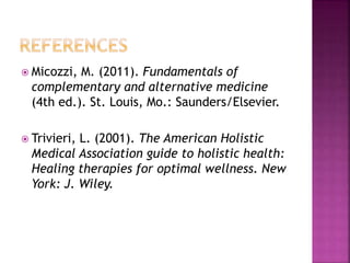 Micozzi, M. (2011). Fundamentals of 
complementary and alternative medicine 
(4th ed.). St. Louis, Mo.: Saunders/Elsevier. 
 Trivieri, L. (2001). The American Holistic 
Medical Association guide to holistic health: 
Healing therapies for optimal wellness. New 
York: J. Wiley. 
