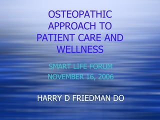 OSTEOPATHIC APPROACH TO PATIENT CARE AND WELLNESS SMART LIFE FORUM NOVEMBER 16, 2006 HARRY D FRIEDMAN DO 