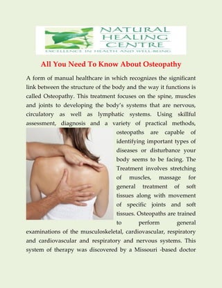 All You Need To Know About Osteopathy
A form of manual healthcare in which recognizes the significant
link between the structure of the body and the way it functions is
called Osteopathy. This treatment focuses on the spine, muscles
and joints to developing the body’s systems that are nervous,
circulatory as well as lymphatic systems. Using skillful
assessment, diagnosis and a variety of practical methods,
osteopaths are capable of
identifying important types of
diseases or disturbance your
body seems to be facing. The
Treatment involves stretching
of muscles, massage for
general treatment of soft
tissues along with movement
of specific joints and soft
tissues. Osteopaths are trained
to perform general
examinations of the musculoskeletal, cardiovascular, respiratory
and cardiovascular and respiratory and nervous systems. This
system of therapy was discovered by a Missouri -based doctor
 