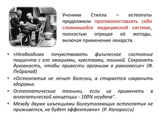 Ученики Стилла – остеопаты
продолжили противопоставлять себя
сложившейся медицинской системе,
полностью отрицая её методы,
включая применение лекарств.
• «Необходимо почувствовать физическое состояние
пациента с его эмоциями, чувствами, логикой. Сохранять
духовность, чтобы привести организм в равновесие» (Ф.
Пейралад)
• «Остеопатия не лечит болезни, а старается сохранить
здоровье.
• Остеопатические техники, если их применять в
аллопатической концепции - 100% неудача".
• Между двумя инъекциями болеутоляющих остеопатия не
приживется, не будет эффективна» (Р. Капоросси)
 