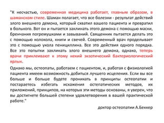 "К несчастью, современная медицина работает, главным образом, в
шаманском стиле. Шаман полагает, что все болезни - результат действий
злого внешнего демона, который схватил вашего пациента и превратил
в больного. Вот он и пытается заклинать этого демона с помощью маски,
бренчания погремушками и завываний. Священник пытается делать это
с помощью колокола, книги и свечей. Современный врач проделывает
это с помощью укола пенициллина. Все это действия одного порядка.
Все это попытки заклинать злого внешнего демона, однако, теперь
врачи приклеивают к этому некий экзотический бактериологический
ярлык.
Однако мы, остеопаты, работаем с пациентом, и, работая с физиологией
пациента имеем возможность добиться лучшего исцеления. Если вы все
больше и больше будете проникать в принципы остеопатии и
постараетесь избегать искажения остепатических методов, их
приложений, принципов, на которых эти методы основаны, я уверен, что
вы достигнете большей степени удовлетворения в вашей практической
работе."
доктор остеопатии А.Беккер
 