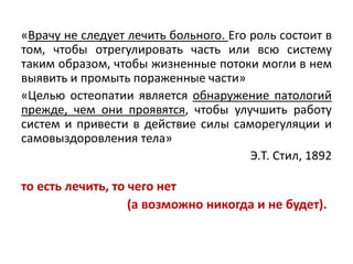 «Врачу не следует лечить больного. Его роль состоит в
том, чтобы отрегулировать часть или всю систему
таким образом, чтобы жизненные потоки могли в нем
выявить и промыть пораженные части»
«Целью остеопатии является обнаружение патологий
прежде, чем они проявятся, чтобы улучшить работу
систем и привести в действие силы саморегуляции и
самовыздоровления тела»
Э.Т. Стил, 1892
то есть лечить, то чего нет
(а возможно никогда и не будет).
 