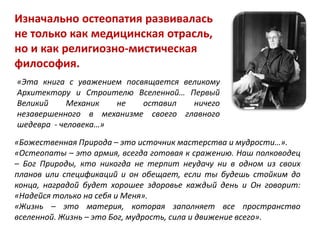 Изначально остеопатия развивалась
не только как медицинская отрасль,
но и как религиозно-мистическая
философия.
«Эта книга с уважением посвящается великому
Архитектору и Строителю Вселенной… Первый
Великий Механик не оставил ничего
незавершенного в механизме своего главного
шедевра - человека…»
«Божественная Природа – это источник мастерства и мудрости…».
«Остеопаты – это армия, всегда готовая к сражению. Наш полководец
– Бог Природы, кто никогда не терпит неудачу ни в одном из своих
планов или спецификаций и он обещает, если ты будешь стойким до
конца, наградой будет хорошее здоровье каждый день и Он говорит:
«Надейся только на себя и Меня».
«Жизнь – это материя, которая заполняет все пространство
вселенной. Жизнь – это Бог, мудрость, сила и движение всего».
 