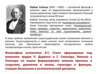 Ге́рберт Спе́нсер (1820 —1903) — английский философ и
социолог, один из родоначальников эволюционизма и
социал-дарвинизма, идеи которого пользовались большой
популярностью в конце XIX века.
Герберт Спенсер, автор выражения survival of the fittest,
переводимого чаще всего как «выживание сильнейшего».
Также Спенсеру принадлежат слова: «Универсальный
Закон природы: существо, недостаточно энергичное,
чтобы бороться за своё существование, должно
погибнуть».
В своих крайних проявлениях социал-дарвинизм служит основанием евгеники и
расизма. Социал-дарвинисты в своих учениях часто использовали положения
евгеники для обоснования превосходства наследственных свойств
господствующих классов, групп или рас.
Философию остеопатии Э.Т. Стилл сформировал под
влиянием трудов Ч. Дарвина и Г. Спенсера. Именно у
Спенсера он нашел формулировки законов причины и
следствия, движения и жизни, структуры и функции,
ставшие базисными в остеопатической доктрине.
 