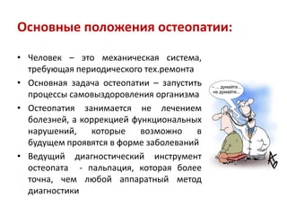 Основные положения остеопатии:
• Человек – это механическая система,
требующая периодического тех.ремонта
• Основная задача остеопатии – запустить
процессы самовыздоровления организма
• Остеопатия занимается не лечением
болезней, а коррекцией функциональных
нарушений, которые возможно в
будущем проявятся в форме заболеваний
• Ведущий диагностический инструмент
остеопата - пальпация, которая более
точна, чем любой аппаратный метод
диагностики
 