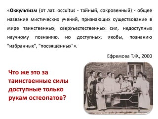 «Оккультизм (от лат. occultus - тайный, сокровенный) - общее
название мистических учений, признающих существование в
мире таинственных, сверхъестественных сил, недоступных
научному познанию, но доступных, якобы, познанию
"избранных", "посвященных"».
Ефремова Т.Ф., 2000
Что же это за
таинственные силы
доступные только
рукам остеопатов?
 