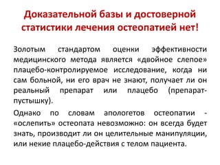 Доказательной базы и достоверной
статистики лечения остеопатией нет!
Золотым стандартом оценки эффективности
медицинского метода является «двойное слепое»
плацебо-контролируемое исследование, когда ни
сам больной, ни его врач не знают, получает ли он
реальный препарат или плацебо (препарат-
пустышку).
Однако по словам апологетов остеопатии -
«ослепить» остеопата невозможно: он всегда будет
знать, производит ли он целительные манипуляции,
или некие плацебо-действия с телом пациента.
 