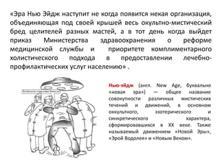 «Эра Нью Эйдж наступит не когда появится некая организация,
объединяющая под своей крышей весь окультно-мистический
бред целителей разных мастей, а в тот день когда выйдет
приказ Министерства здравоохранения о реформе
медицинской службы и приоритете комплиментарного
холистического подхода в предоставлении лечебно-
профилактических услуг населению» .
Нью-эйдж (англ. New Age, буквально
«новая эра») — общее название
совокупности различных мистических
течений и движений, в основном
оккультного, эзотерического и
синкретического характера,
сформировавшихся в XX веке. Также
называемый движением «Новой Эры»,
«Эрой Водолея» и «Новым Веком».
 