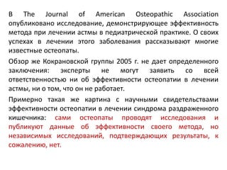 В The Journal of American Osteopathic Association
опубликовано исследование, демонстрирующее эффективность
метода при лечении астмы в педиатрической практике. О своих
успехах в лечении этого заболевания рассказывают многие
известные остеопаты.
Обзор же Кокрановской группы 2005 г. не дает определенного
заключения: эксперты не могут заявить со всей
ответственностью ни об эффективности остеопатии в лечении
астмы, ни о том, что он не работает.
Примерно такая же картина с научными свидетельствами
эффективности остеопатии в лечении синдрома раздраженного
кишечника: сами остеопаты проводят исследования и
публикуют данные об эффективности своего метода, но
независимых исследований, подтверждающих результаты, к
сожалению, нет.
 