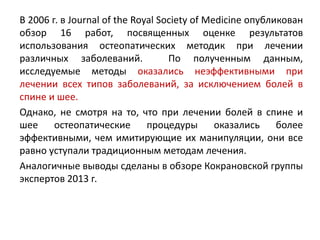 В 2006 г. в Journal of the Royal Society of Medicine опубликован
обзор 16 работ, посвященных оценке результатов
использования остеопатических методик при лечении
различных заболеваний. По полученным данным,
исследуемые методы оказались неэффективными при
лечении всех типов заболеваний, за исключением болей в
спине и шее.
Однако, не смотря на то, что при лечении болей в спине и
шее остеопатические процедуры оказались более
эффективными, чем имитирующие их манипуляции, они все
равно уступали традиционным методам лечения.
Аналогичные выводы сделаны в обзоре Кокрановской группы
экспертов 2013 г.
 