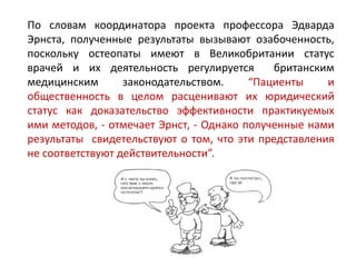 По словам координатора проекта профессора Эдварда
Эрнста, полученные результаты вызывают озабоченность,
поскольку остеопаты имеют в Великобритании статус
врачей и их деятельность регулируется британским
медицинским законодательством. “Пациенты и
общественность в целом расценивают их юридический
статус как доказательство эффективности практикуемых
ими методов, - отмечает Эрнст, - Однако полученные нами
результаты свидетельствуют о том, что эти представления
не соответствуют действительности”.
 