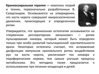 Краниосакральная терапия — комплекс теорий
и техник, первоначально разработанных В.
Сазерлэндом. Основывается на утверждении,
что кости черепа совершают микроскопические
движения, происходящие в определенном
ритме.
Утверждается, что краниальная остеопатия основывается на
«первичном респираторном механизме» — ритме
пульсирования ликвора, который может быть определен
только при особо развитой пальпационной чувствительности
врача. Некоторые остеопаты считают, что исправление
дисфункции импульсов краниального ритма воздействием
рук на кости черепа, увеличивает ток ликвора к
периферическим нервам, тем самым улучшая процессы
метаболизма. Эта методика также предлагается к
использованию при лечении младенцев и детей.
 