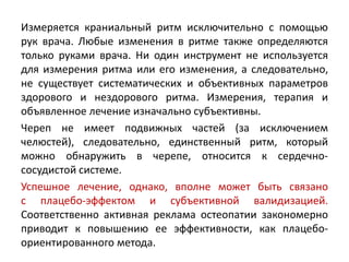Измеряется краниальный ритм исключительно с помощью
рук врача. Любые изменения в ритме также определяются
только руками врача. Ни один инструмент не используется
для измерения ритма или его изменения, а следовательно,
не существует систематических и объективных параметров
здорового и нездорового ритма. Измерения, терапия и
объявленное лечение изначально субъективны.
Череп не имеет подвижных частей (за исключением
челюстей), следовательно, единственный ритм, который
можно обнаружить в черепе, относится к сердечно-
сосудистой системе.
Успешное лечение, однако, вполне может быть связано
с плацебо-эффектом и субъективной валидизацией.
Соответственно активная реклама остеопатии закономерно
приводит к повышению ее эффективности, как плацебо-
ориентированного метода.
 