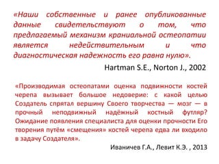 «Наши собственные и ранее опубликованные
данные свидетельствуют о том, что
предлагаемый механизм краниальной остеопатии
является недействительным и что
диагностическая надежность его равна нулю».
Hartman S.E., Norton J., 2002
«Производимая остеопатами оценка подвижности костей
черепа вызывает большое недоверие: с какой целью
Создатель спрятал вершину Своего творчества — мозг — в
прочный неподвижный надёжный костный футляр?
Ожидание появления специалиста для оценки прочности Его
творения путём «смещения» костей черепа едва ли входило
в задачу Создателя».
Иваничев Г.А., Левит К.Э. , 2013
 