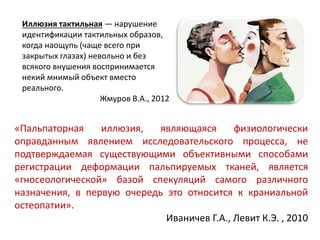 «Пальпаторная иллюзия, являющаяся физиологически
оправданным явлением исследовательского процесса, не
подтверждаемая существующими объективными способами
регистрации деформации пальпируемых тканей, является
«гносеологической» базой спекуляций самого различного
назначения, в первую очередь это относится к краниальной
остеопатии».
Иваничев Г.А., Левит К.Э. , 2010
Иллюзия тактильная — нарушение
идентификации тактильных образов,
когда наощупь (чаще всего при
закрытых глазах) невольно и без
всякого внушения воспринимается
некий мнимый объект вместо
реального.
Жмуров В.А., 2012
 