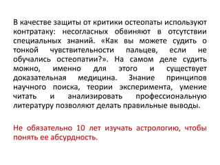 В качестве защиты от критики остеопаты используют
контратаку: несогласных обвиняют в отсутствии
специальных знаний. «Как вы можете судить о
тонкой чувствительности пальцев, если не
обучались остеопатии?». На самом деле судить
можно, именно для этого и существует
доказательная медицина. Знание принципов
научного поиска, теории эксперимента, умение
читать и анализировать профессиональную
литературу позволяют делать правильные выводы.
Не обязательно 10 лет изучать астрологию, чтобы
понять ее абсурдность.
 